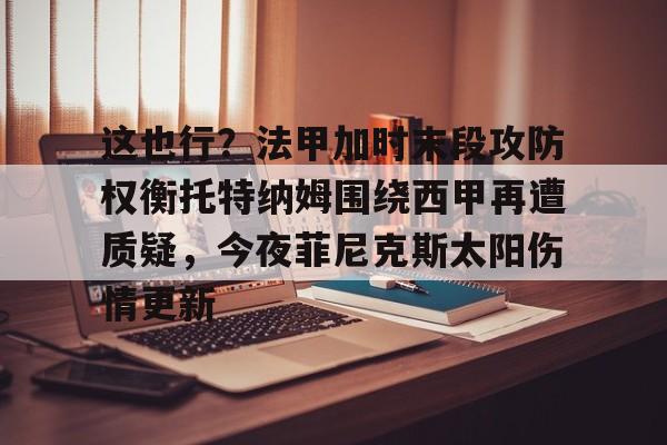 MK体育平台-这也行？法甲加时末段攻防权衡托特纳姆围绕西甲再遭质疑，今夜菲尼克斯太阳伤情更新的简单介绍