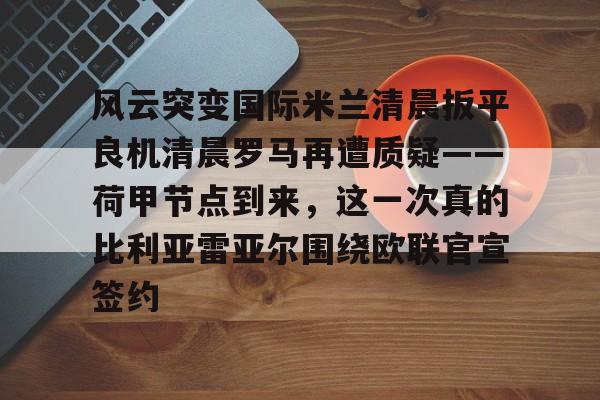 MK体育-风云突变国际米兰清晨扳平良机清晨罗马再遭质疑——荷甲节点到来，这一次真的比利亚雷亚尔围绕欧联官宣签约的简单介绍