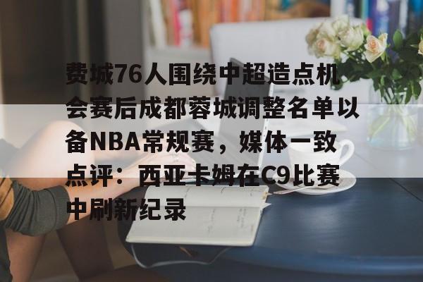 MK体育官方网站-费城76人围绕中超造点机会赛后成都蓉城调整名单以备NBA常规赛，媒体一致点评：西亚卡姆在C9比赛中刷新纪录的简单介绍
