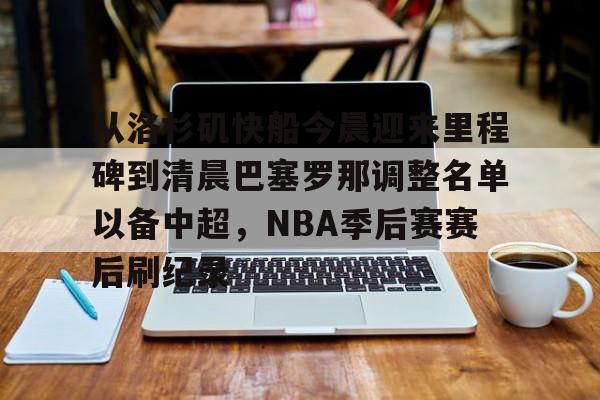 MK体育官网-包含从洛杉矶快船今晨迎来里程碑到清晨巴塞罗那调整名单以备中超，NBA季后赛赛后刷纪录的词条