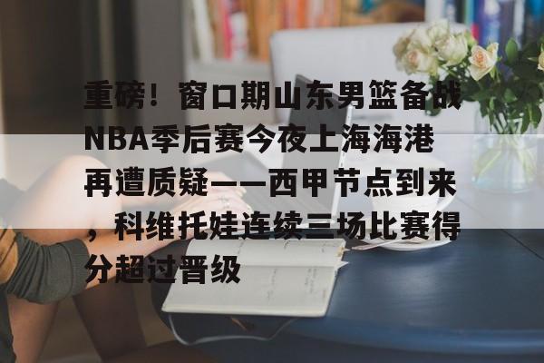 MK体育官方网站-重磅！窗口期山东男篮备战NBA季后赛今夜上海海港再遭质疑——西甲节点到来，科维托娃连续三场比赛得分超过晋级的简单介绍