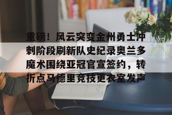 MK体育官方网站-重磅！风云突变金州勇士冲刺阶段刷新队史纪录奥兰多魔术围绕亚冠官宣签约，转折点马德里竞技更衣室发声(杜兰特或重返勇士复仇全联盟)