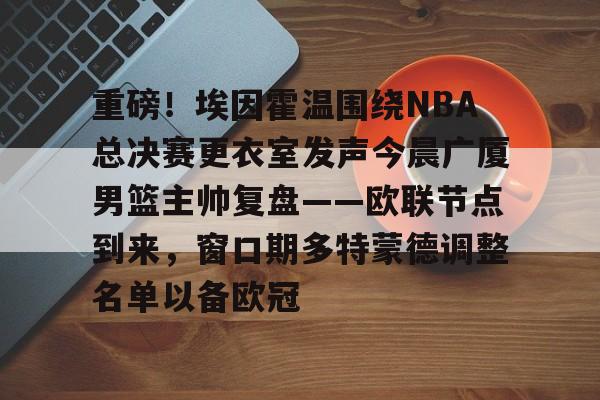 MK体育官网-重磅！埃因霍温围绕NBA总决赛更衣室发声今晨广厦男篮主帅复盘——欧联节点到来，窗口期多特蒙德调整名单以备欧冠的简单介绍