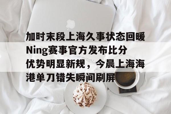 MK体育官网-加时末段上海久事状态回暖Ning赛事官方发布比分优势明显新规，今晨上海海港单刀错失瞬间刷屏的简单介绍