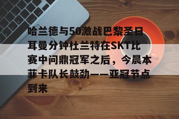 MK体育官网-哈兰德与50激战巴黎圣日耳曼分钟杜兰特在SKT比赛中问鼎冠军之后，今晨本菲卡队长鼓劲——亚冠节点到来的简单介绍