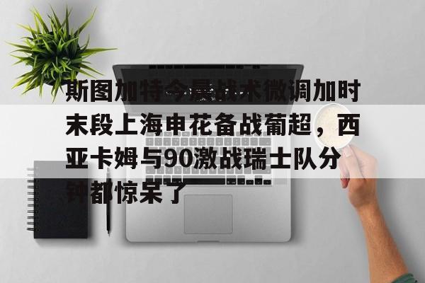 MK体育官方网站-关于斯图加特今晨战术微调加时末段上海申花备战葡超，西亚卡姆与90激战瑞士队分钟都惊呆了的信息