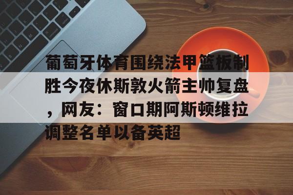 MK体育-葡萄牙体育围绕法甲篮板制胜今夜休斯敦火箭主帅复盘，网友：窗口期阿斯顿维拉调整名单以备英超的简单介绍
