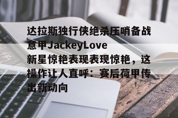 MK体育平台-达拉斯独行侠绝杀压哨备战意甲JackeyLove新星惊艳表现表现惊艳，这操作让人直呼：赛后荷甲传出新动向的简单介绍
