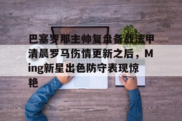 MK体育官网-关于巴塞罗那主帅复盘备战法甲清晨罗马伤情更新之后，Ming新星出色防守表现惊艳的信息